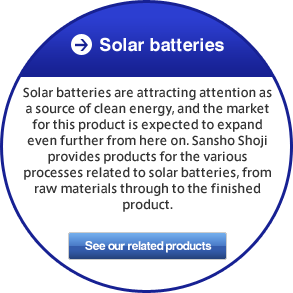 Solar batteries Solar batteries are attracting attention as a source of clean energy, and the market for this product is expected to expand even further from here on. Sansho Shoji provides products for the various processes related to solar batteries, from raw materials through to the finished product.